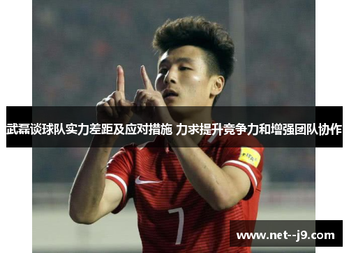 武磊谈球队实力差距及应对措施 力求提升竞争力和增强团队协作