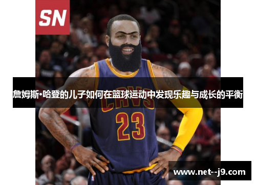 詹姆斯·哈登的儿子如何在篮球运动中发现乐趣与成长的平衡 詹姆斯·哈登的儿子如何在篮球运动中发现乐趣与成长的平衡