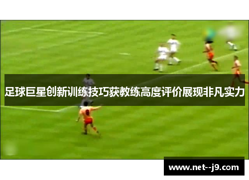 足球巨星创新训练技巧获教练高度评价展现非凡实力 足球巨星创新训练技巧获教练高度评价展现非凡实力