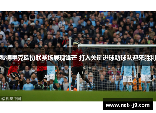穆德里克欧协联赛场展现锋芒 打入关键进球助球队迎来胜利 穆德里克欧协联赛场展现锋芒 打入关键进球助球队迎来胜利