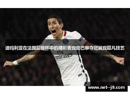 迪玛利亚在法国超级杯中的精彩表现助巴黎夺冠展现超凡技艺